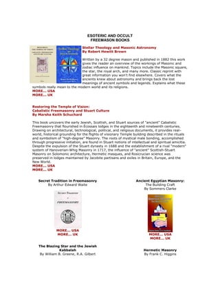 ESOTERIC AND OCCULT FREEMASON BOOKS 
Stellar Theology and Masonic Astronomy By Robert Hewitt Brown Written by a 32 degree mason and published in 1882 this work gives the reader an overview of the workings of Masonic and zodiac influence on mankind. Topics include the Masonic square, the star, the royal arch, and many more. Classic reprint with great information you won't find elsewhere. Covers what the ancients knew about astronomy and brings back the lost meanings of ancient symbols and legends. Explains what these symbols really mean to the modern world and its religions. MORE... USA MORE... UK Restoring the Temple of Vision: Cabalistic Freemasonry and Stuart Culture By Marsha Keith Schuchard This book uncovers the early Jewish, Scottish, and Stuart sources of "ancient" Cabalistic Freemasonry that flourished in Écossais lodges in the eighteenth and nineteenth centuries. Drawing on architectural, technological, political, and religious documents, it provides real- world, historical grounding for the flights of visionary Temple building described in the rituals and symbolism of "high-degree" Masonry. The roots of mystical male bonding, accomplished through progressive initiation, are found in Stuart notions of intellectual and spiritual amicitia. Despite the expulsion of the Stuart dynasty in 1688 and the establishment of a rival "modern" system of Hanoverian-Whig Masonry in 1717, the influence of "ancient" Scottish-Stuart Masonry on Solomonic architecture, Hermetic masques, and Rosicrucian science was preserved in lodges maintained by Jacobite partisans and exiles in Britain, Europe, and the New World. MORE... USA MORE... UK 
Secret Tradition in Freemasonry By Arthur Edward Waite 
MORE... USA MORE... UK The Blazing Star and the Jewish Kabbalah By William B. Greene, R.A. Gilbert 
Ancient Egyptian Masonry: The Building Craft By Sommers Clarke 
MORE... USA MORE... UK Hermetic Masonry By Frank C. Higgins  