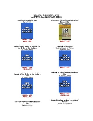 ORDER OF THE EASTERN STAR ADOPTIVE - MASONIC WOMEN BOOKS 
Order of the Eastern Star By F.A. Bell 
MORE... USA MORE... UK Adoptive Rite Ritual of Chapters of the Order of the Eastern By Robert Macoy 
MORE... USA MORE... UK Manual of the Order of the Eastern Star By Robert Macoy 
MORE... USA MORE... UK Ritual of the Order of the Eastern Star By Anonymous 
The Secret Work of the Order of the Eastern Star (Ebook Download) 
MORE... USA Masonry of Adoption: Masonic Rituals for Women By Albert Pike 
MORE... USA History of the Order of the Eastern Star By Willis D. Engle 
MORE... USA MORE... UK Book of the Scarlet Line Heroines of Jericho By Macoy Publishing  