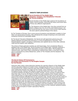 KNIGHTS TEMPLAR BOOKS 
Secret Societies Of The Middle Ages: Assassins, Templars, And Westphalian Tribunals By Thomas Keightley Secret Societies of the Middle Ages explores the foundations of modern secret societies, examining the history and known facts of three very different organizations: 1. The Assassins of the Middle East--how they evolved from an Islamic religious sect into one of the most feared groups in all the world and how the very name of this ancient order became the word used for political killings of this nature. 2. The Templars of Europe--from a pious group of protectors and dedicated crusaders to their bitter end persecuted as heretics, they introduced the concept of banking to the world while amassing a fortune of incalculable wealth. 3. The Secret Tribunals of Westphalia--the feared and self-appointed judicial group who passed judgment and performed executions in a time of lawlessness in Germany. They enjoyed popular support, providing a rudimentary and vigilante law at a time when warlords ruled and the emperor was ineffective. The echoes of these particular societies are still heard today--from presidential offices to battlegrounds in the Middle East. Secret Societies of the Middle Ages, originally published in 1846, was the first book to gather information on these secret orders. This foundational reference work, upon which many contemporary histories have relied, is now back in print with an introduction by James Wasserman, author of The Templars and the Assassins: The Militia of Heaven. MORE... USA MORE... UK The Secret History Of Freemasonry: Its Origins And Connection To The Knights Templar By Paul Naudon Historians often make a sharp distinction between the operative Masonry of the Middle Ages and the speculative Masonry of modern times, emphasizing that there is no direct bridge connecting the two. Modern historians also have scoffed at Masonic claims concerning the close relationship between the Lodge and the Temple. Using medieval archives housed throughout Europe, historian Paul Naudon reveals that there was in fact a very intimate connection between the Masons and the Knights Templar. Church records of medieval Paris show that most, if not all, the Masons of that time were residents of the Templar censive, which allowed them to enjoy great exemptions and liberties from both church and state as a result of the protection afforded them by this powerful order. Naudon shows that the origins of Freemasonry can be traced back to the collegia of ancient Rome. He traces the evolution of organizations such as the Comacine Masters, the Arab turuqs, and the brotherhoods of builders created under the aegis of the Benedictines and the Knights Templar, all of which provide the vehicle for the transmission of a sacred tradition from pre-Christian times to the modern era. This tradition is the source of Masonic ritual and symbolism, and it provides the missing link in the transformation of the operative Masonry of the medieval cathedral builders to the spiritual principles of modern speculative Masonry. MORE... USA MORE... UK  