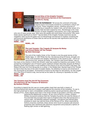Sacred Sites of the Knights Templar: Ancient Astronomy Secrets of the Freemasons By John K. Young NOW IN PAPERBACK! "All across the continent of Europe, massive stone monuments erected by a prehistoric culture can be found. These megalithic stones, resisting centuries of weathering or assaults by modern men, are all that remain of a society that has been erased by time. Stonehenge is the most familiar of these megalithic monuments, but in fact represents only one of many similar sites. Who were the people who built these monuments? Why were these stones significant to them?" Sacred Sites of the Knights Templar examines sacred megalithic sites across the globe such as Stonehenge and Rennes le-Chateau revealing the astronomical significance of these sites as well as the secrets that significance bore to the Knights Templar. MORE... USA MORE... UK The Last Templar: The Tragedy Of Jacques De Molay Last Grand Master Of The Temple By Alain Demurger The end of the mighty Order of the Temple is one the great stories of the Middle Ages. In 1307 Philip the Fair, the devious King of France, brought one of the most powerful and wealthy institutions in the world to trial - and to an ignominious end. Jacques de Molay, the Temple's last Grand Master, was at the heart of the events in which the chivalric ideal was ousted by treachery and greed. In this pioneering investigation one of France's great medieval scholars describes Jacques de Molay's dazzling career and provides a vivid retelling of the drama of his and his Order's last days. De Molay's life took him from Burgundy to a career in the Middle East. Elected head of the Temple he had to face the loss of the Latin Crusader States. He withdrew to Cyprus and dreamed of the reconquest of Jerusalem. Summoned to France by the Pope for discussions, he was caught up in the King of France's trap, and burned at the stake for refusing to repudiate his order. MORE... USA MORE... UK The Templars And The Ark Of The Covenant: The Discovery Of The Treasure Of Solomon By Graham Phillips According to legend the Ark was an ornate golden chest that was both a means of communicating with God and a weapon used against the enemies of the Israelites. To use it, the high priest had to wear a breastplate containing twelve sacred gemstones called the Stones of Fire. These objects were kept in the Great Temple of Jerusalem until they vanished following the Babylonian invasion. At the ruins of Petra in Jordan, Graham Phillips uncovered evidence that the Templars found the Ark and the Stones of Fire and that they brought them back to England when they fled persecution a century later. He followed ciphered messages, inscriptions and stained glass windows to what may well be three of the Stones of Fire. When examined by Oxford university scientists, these stones were found to possess odd physical properties that interfered with electronic equipment and produced a sphere of floating light similar to ball lightning.  