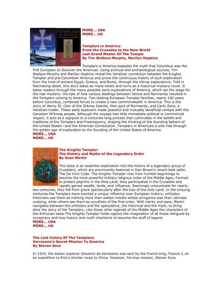 MORE... USA MORE... UK Templars in America: From the Crusades to the New World Last Grand Master Of The Temple By Tim Wallace-Murphy, Marilyn Hopkins Templars in America explodes the myth that Columbus was the first European to discover the Americas. Using archival and archaeological sources, Tim Wallace-Murphy and Marilyn Hopkins reveal the Venetian connection between the Knights Templar and pre-Columbian America and prove the continuous history of such exploration from the time of ancient Egypt, Greece, and Rome, through the Viking explorations. Told in fascinating detail, this story takes as many twists and turns as a historical mystery novel. It takes readers through the many possible early explorations of America, which set the stage for the real mystery: the tale of how various dealings between Venice and Normandy resulted in the Templars coming to America. Two leading European Templar families, nearly 100 years before Columbus, combined forces to create a new commonwealth in America. This is the story of Henry St. Clair of the Orkney Islands, then part of Normandy, and Carlo Zeno, a Venetian trader. These early explorers made peaceful and mutually beneficial contact with the Canadian Mi'kmaq people. Although the voyage had little immediate political or commercial impact, it acts as a signpost to a centuries-long process that culminates in the beliefs and traditions of the Templars and Freemasonry, shaping the thinking of the founding fathers of the United States—and the American Constitution. Templars in Americais a wild ride through the golden age of exploration to the founding of the United States of America. MORE... USA MORE... UK The Knights Templar: The History and Myths of the Legendary Order By Sean Martin This book is an essential exploration into the history of a legendary group of Crusaders, which are prominently featured in Dan Brown's recent best seller, The Da Vinci Code. The Knights Templar rose from humble beginnings to become the most powerful military religious order of the Middle Ages. Formed to protect pilgrims in the Holy Land, they participated in the Crusades and rapidly gained wealth, lands, and influence. Seemingly untouchable for nearly two centuries, they fell from grace spectacularly after the loss of the Holy Land. In the ensuing centuries the Templars have exerted a unique influence over European history; orthodox historians see them as nothing more than soldier-monks whose arrogance was their ultimate undoing, while others see them as occultists of the first order. With clarity and ease, Martin navigates between the orthodox and the speculative, the historical and the myth, to bring alive the story of the Templars. Like those other legends of the Middle Ages-the characters of the Arthurian tales-The Knights Templar holds captive the imagination of all those intrigued by conspiracy and how history and myth intertwine to become the stuff of legend. MORE... USA MORE... UK The Lost Colony Of The Templars: Verrazano's Secret Mission To America By Steven Sora In 1524, the Italian explorer Giovanni da Verrazano was sent by the French king, Francis I, on an expedition to find a shorter route to China. However, his true mission, Steven Sora  