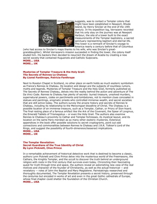 suggests, was to contact a Templar colony that might have been established in Newport, Rhode Island, by Henry Sinclair at the end of the 14th century. In his expedition log, Verrazano recorded that his only stay on the journey was at Newport Harbour, the site of a tower built to the exact measurements of the Templar baptistery, a sacred sanctuary representing baptism and eternal life. This tower is a remnant of Sinclair's voyage to America nearly a century before that of Columbus (who had access to Sinclair's maps thanks to his wife, who was Sinclair's great- granddaughter). Whilst Verrazano's mission succeeded in finding the tower, the colony itself eluded him. His backers then decided to resurrect the dream of Acadia by creating a new secret society that contained Huguenots and Catholic Sulpicians. MORE... USA MORE... UK Mysteries of Templar Treasure & the Holy Grail: The Secrets of Rennes Le Chateau By Lionel Fanthrope, Patricia Fanthrope Next to Rosslyn Chapel in Scotland, no other place on earth holds as much esoteric symbolism as France's Rennes le Chateau. Its location and design are the subjects of countless rumors, myths and legends. Mysteries of Templar Treasure and the Holy Grail, formerly published as The Secrets of Rennes Chateau, delves into the reality behind the action and adventure of The Da Vinci Code. Rennes le Chateau has plenty of secrets: buried treasure, unsolved murders, supernatural powers, codes on parchments and tombstones, not to mention clues concealed in statues and paintings, enigmatic priests who controlled immense wealth, and secret societies that are still active today. The authors survey the arcane history and secrets of Rennes le Chateau, including its relationship to the Merovingian bloodline of Christ. The Chateau is a possible location of an immense treasure, such as a Templar, Cathar, or Priory of Sion hoard. The final resting place of a famous artifact like the Ark of the Covenant, the Spear of Longinus, the Emerald Tablets of Trismegistus – or even the Holy Grail. The authors also examine Rennes le Chateau's proximity to Cathar and Templar fortresses, its mystical layout, and its location on the same Paris meridian as so many other esoteric mysteries. Extensive appendices in the book offer possible solutions to secret cryptograms, point out odd connections and commonalities between Rennes le Chateau and J.R.R. Tolkien's Lord of the Rings, and suggest the possibility of fourth-dimension/tesseract implications. MORE... USA MORE... UK The Templar Revelation: Secret Guardians of the True Identity of Christ By Lynn Picknett, Clive Prince In a remarkable achievement of historical detective work that is destined to become a classic, authors Lynn Picknett and Clive Prince delve into the mysterious world of the Freemasons, the Cathars, the Knights Templar, and the occult to discover the truth behind an underground religion with roots in the first century that survives even today. Chronicling their fascinating quest for truth through time and space, the authors reveal an astonishing new view of the real motives and character of the founder of Christianity, as well as the actual historical -- and revelatory -- roles of John the Baptist and Mary Magdalene. Painstakingly researched and thoroughly documented, The Templar Revelation presents a secret history, preserved through the centuries but encoded in works of art and even in the great Gothic cathedrals of Europe, whose final chapter could shatter the foundation of the Christian Church. MORE... USA  