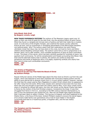 MORE... UK Holy Blood, Holy Grail By Baigent, Lincoln, Leigh NEW TRADE PAPERBACK EDITION! The authors of The Messianic Legacy spent over 10 years on their own kind of quest for the Holy Grail, into the secretive history of early France. What they found is a tangled and intricate story of politics and faith that reads like a mystery novel. It is the story of the Knights Templar, and a behind-the-scenes society called the Prieure de Sion, and its involvement in reinstating descendants of the Merovingian bloodline into political power. Why? The authors assert that their explorations into early history ultimately reveal that Jesus may not have died on the cross, but lived to marry and father children whose bloodline continues today. The authors' point here is not to compromise or to demean Jesus, but to offer another, more complete perspective of Jesus as God's incarnation in man. The power of this secret, which has been carefully guarded for hundreds of years, has sparked much controversy. For all the sensationalism and hoopla surrounding Holy Blood, Holy Grail and the alternate history that it outlines, the authors are careful to keep their perspective and sense of skepticism alive in its pages, explaining carefully and clearly how they came to draw such combustible conclusions. MORE... USA MORE... UK The Chalice of Magdalene: The Search for the Cup That Held the Blood of Christ By Graham Phillips Popular Arthurian stories of the Middle Ages depict the Holy Grail as Christ's cup from the Last Supper, which was believed to have been endowed with miraculous healing powers and the ability to give eternal life to whoever drank from it. A much earlier tradition, however, claimed the Grail was the vessel used by Mary Magdalene to collect Christ's blood when he appeared to her after rising from the tomb. While many vessels were claimed to have been the true Grail, there was only one thought to have been the chalice used by Mary. From Jesus' empty tomb, where it remained for almost 400 years, this holy relic known as the Marian Chalice was taken to Rome by the mother of the first Christian emperor, Constantine the Great. It was then smuggled from Rome in 410 C.E., according to the fifth-century historian Olympiodorus, to save it from the barbarians who sacked the city. Well into the Middle Ages legend persisted that it had been taken to safety in Britain. This journey to England, and what happened to the Chalice there, is the focus of this book. Graham Phillips's research uncovers the secret legacy of an ancient noble family over generations and a trail of clues hidden in the English countryside that lead to a mysterious grotto, a forgotten attic, and the lost chalice. MORE... USA MORE... UK The Templars and the Assassins: The Militia of Heaven By James Wasserman  