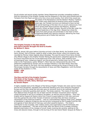 Occult scholar and secret society member James Wasserman provides compelling evidence that the interaction of the Knights Templar and the Assassins in the Holy Land transformed the Templars from the Pope's private army into a true occult society, from which they would sow the seeds of the Renaissance and the Western Mystery Tradition. Both orders were destroyed as heretical some seven hundred years ago, but Templar survivors are believed to have carried the secret teachings of the East into an occult underground, from which sprang both Rosicrucianism and Masonry. Assassin survivors, known as Nizari Ismailis, flourish to this day under the spiritual leadership of the Aga Khan. Wasserman strips the myths from both groups and penetrates to the heart of their enlightened beliefs and rigorous practices, delivering the most probing picture yet of these holy warriors. MORE... USA MORE... UK The Knights Templar in the New World: How Henry Sinclair Brought the Grail to Acadia By William F. Mann In 1398, almost 100 years before Columbus arrived in the New World, the Scottish prince Henry Sinclair, Earl of Orkney, sailed to what is today Nova Scotia, where his presence was recorded by Micmac Indian legends about Glooskap. This was the same Prince Henry Sinclair who offered refuge to the Knights Templar fleeing the persecution unleashed against the order by French king Philip the Fair at the beginning of the 14th century. With evidence from archaeological sites, indigenous legend, and sacred geometry handed down by the Templar order to the Freemasons, author William F. Mann has now rediscovered the site of the settlement established by Sinclair and his Templar followers in the New World. Here they found a safe refuge for the Grail--the holy bloodline connecting the House of David to the Merovingian Dynasty through the descendants of Jesus and Mary Magdalene--until the British exiled all the Acadians in 1755. MORE... USA MORE... UK The Rise and Fall of the Knights Templar: The Order of the Temple, 1118-1314 True History of Faith, Glory, Betrayal and Tragedy By Gordon Napier A highly readable look at the lifespan of the famous Knights Templar who were warrior monks and the first disciplined, regulated and uniformed standing army since antiquity throughout Europe and the Holy Lands and who also were an economic force to be reckoned with and perhaps an institution guarding dark secrets. The books explores: The origins of Holy War, from Biblical times through the rise of Islam and the Christian movement which inspired untold thousands to set out to recapture Jerusalem, as warriors and as pilgrims. - How nine knights led by Hugues de Payens came from France to guard pilgrims in the Holy Land and how they gained the site of the Temple of Solomon and what they did there including a reevaluation of the historical evidence. - How an unprecedented religious Order grew, pledged to bloodshed in defense of pilgrims and the territory conquered by the Crusaders and the role and agenda of Saint Bernard of Clairvaux and other powerful backers. - The Order's contribution to the Crusades, their military tactics and organization and the fortresses and bases they established. - The fate of the Order after the failure of the Crusades including detailed examination of the charges of occult rituals involving idol worship, spitting on the Cross and obscene kisses, through to the burning of the last Grand Master Jacques de Molay in  