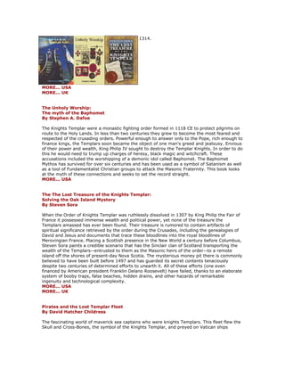 1314. MORE... USA MORE... UK The Unholy Worship: The myth of the Baphomet By Stephen A. Dafoe The Knights Templar were a monastic fighting order formed in 1118 CE to protect pilgrims on route to the Holy Lands. In less than two centuries they grew to become the most feared and respected of the crusading orders. Powerful enough to answer only to the Pope, rich enough to finance kings, the Templars soon became the object of one man's greed and jealousy. Envious of their power and wealth, King Philip IV sought to destroy the Templar Knights. In order to do this he would need to trump up charges of heresy, black magic and witchcraft. These accusations included the worshipping of a demonic idol called Baphomet. The Baphomet Mythos has survived for over six centuries and has been used as a symbol of Satanism as well as a tool of Fundamentalist Christian groups to attack the Masonic Fraternity. This book looks at the myth of these connections and seeks to set the record straight. MORE... USA The The Lost Treasure of the Knights Templar: Solving the Oak Island Mystery By Steven Sora When the Order of Knights Templar was ruthlessly dissolved in 1307 by King Philip the Fair of France it possessed immense wealth and political power, yet none of the treasure the Templars amassed has ever been found. Their treasure is rumored to contain artifacts of spiritual significance retrieved by the order during the Crusades, including the genealogies of David and Jesus and documents that trace these bloodlines into the royal bloodlines of Merovingian France. Placing a Scottish presence in the New World a century before Columbus, Steven Sora paints a credible scenario that has the Sinclair clan of Scotland transporting the wealth of the Templars--entrusted to them as the Masonic heirs of the order--to a remote island off the shores of present-day Nova Scotia. The mysterious money pit there is commonly believed to have been built before 1497 and has guarded its secret contents tenaciously despite two centuries of determined efforts to unearth it. All of these efforts (one even financed by American president Franklin Delano Roosevelt) have failed, thanks to an elaborate system of booby traps, false beaches, hidden drains, and other hazards of remarkable ingenuity and technological complexity. MORE... USA MORE... UK Pirates and the Lost Templar Fleet By David Hatcher Childress The fascinating world of maverick sea captains who were knights Templars. This fleet flew the Skull and Cross-Bones, the symbol of the Knights Templar, and preyed on Vatican ships  