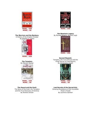 MORE... USA MORE... UK The Warriors and the Bankers: A History of the Knights Templar By Stephen A. Dafoe 
MORE... USA The Templars By Malcolm Barber 
MORE... USA MORE... UK The Sword and the Grail: The Story of the Grail, the Templars and the True Discovery of America By Andrew Sinclair 
MORE... USA The Messianic Legacy By Michael Baigent, Richard Leigh 
MORE... USA Second Messiah: Templars, the Turin Shroud and the Great Secret of Freemasonry By Christopher Knight 
MORE... USA MORE... UK Lost Secrets of the Sacred Ark: Amazing Revelations of the Incredible Power of Gold By Laurence Gardner  