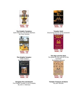 MORE... USA MORE... UK The Knights Templars: God's Warriors, the Devil's Bankers By Frank Sanello 
MORE... USA MORE... UK The Knights Templar: A New History By Helen Nicholson 
MORE... USA MORE... UK Dungeon Fire and Sword: The Knights Templar in the Crusades By John J. Robinson 
MORE... USA MORE... UK Templar Gold: Discovering the Ark of the Covenant By Patrick Byrne 
MORE... USA MORE... UK The Sign and the Seal: The Quest for the Lost Ark of the Covenant By Graham Hancock 
MORE... USA MORE... UK Templar Treasure at Gisors By Jean Markale  