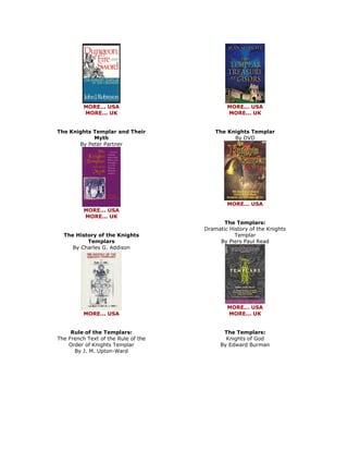 MORE... USA MORE... UK The Knights Templar and Their Myth By Peter Partner 
MORE... USA MORE... UK The History of the Knights Templars By Charles G. Addison 
MORE... USA Rule of the Templars: The French Text of the Rule of the Order of Knights Templar By J. M. Upton-Ward 
MORE... USA MORE... UK The Knights Templar By DVD 
MORE... USA The Templars: Dramatic History of the Knights Templar By Piers Paul Read 
MORE... USA MORE... UK The Templars: Knights of God By Edward Burman  
