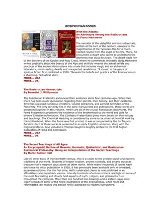 ROSICRUCIAN BOOKS 
With the Adepts: An Adventure Among the Rosicrucians By Franz Hartmann The narrator of this delightful and instructive tale, written at the turn of the century, escapes to the magnificence of the Tyrolean Alps for a much- needed respite from the angst of his life. There, he encounters a dwarf who seems to understand the dilemmas that cloud his brain. The dwarf leads him to the Brothers of the Golden and Rosy Cross, where he commences monastic study.Hartmann writes poetically about the beauty of the Alps and skillfully weaves the actual beliefs and practices of the ancient Rosicrucians into a tale that includes magic and an alchemical laboratory, mind-reading dwarfs and unexpected revelations. "A classic in the genre of spiritual fiction first published in 1910. "Reveals the beliefs and practice of the Rosicrucians in a charming, fantastical story. MORE... USA MORE... UK The Rosicrucian Manuscripts By Benedict J. Williamson The Rosicrucian Fraternity announced their existence some four centuries ago. Since then there has been much speculation regarding their secrets, their history, and their existence. Time has spawned numerous imitators, voluble detractors, and earnest defenders of the Fraternity. The only certainty lies in the early manuscripts and publications; these works are presented together in this volume. Herein are all of the crucial Rosicrucian documents. The Fama Fraternitatis proclaims the existence of the brotherhood to the world and calls for sincere Christian reformation. The Confessio Fraternitatis gives more details on their history and teachings. The Chemical Wedding is considered by some to be a key alchemical work by the brotherhood. When the Fama was first printed, it was accompanied by the by Trajano Bocalini. Each of these works is presented in an early English translation, along with the original prefaces. Also included is Thomas Vaughn's lenghty preface to the first English publication of Fama and Confession. MORE... USA MORE... UK The Secret Teachings of All Ages: An Encyclopedic Outline of Masonic, Hermetic, Qabbalistic, and Rosicrucian Symbolical Philosophy: Being an Interpretation of the Secret Teachings By Manly Palmer Hall Like no other book of the twentieth century, this is a codex to the ancient occult and esoteric traditions of the world. Students of hidden wisdom, ancient symbols, and arcane practices treasure Hall's magnum opus above all other works. While many thousands of copies have sold since its initial publication in 1928, it has previously been available only in oversized, expensive editions. For the first time, Hall's celebrated classic is now published in an affordable trade paperback volume. Literally hundreds of entries shine a rare light on some of the most fascinating and closely held aspects of myth, religion, and philosophy from throughout the centuries. More than one hundred line drawings and a sixteen-page color insert reproduce some of the finest illustrations of the original book, while reset and reformatted text makes this edition newly accessible to readers everywhere.  