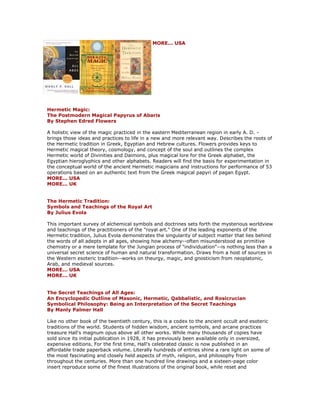 MORE... USA Hermetic Magic: The Postmodern Magical Papyrus of Abaris By Stephen Edred Flowers A holistic view of the magic practiced in the eastern Mediterranean region in early A. D. - brings those ideas and practices to life in a new and more relevant way. Describes the roots of the Hermetic tradition in Greek, Egyptian and Hebrew cultures. Flowers provides keys to Hermetic magical theory, cosmology, and concept of the soul and outlines the complex Hermetic world of Divinities and Daimons, plus magical lore for the Greek alphabet, the Egyptian hieroglyphics and other alphabets. Readers will find the basis for experimentation in the conceptual world of the ancient Hermetic magicians and instructions for performance of 53 operations based on an authentic text from the Greek magical papyri of pagan Egypt. MORE... USA MORE... UK The Hermetic Tradition: Symbols and Teachings of the Royal Art By Julius Evola This important survey of alchemical symbols and doctrines sets forth the mysterious worldview and teachings of the practitioners of the "royal art." One of the leading exponents of the Hermetic tradition, Julius Evola demonstrates the singularity of subject matter that lies behind the words of all adepts in all ages, showing how alchemy--often misunderstood as primitive chemistry or a mere template for the Jungian process of "individuation"--is nothing less than a universal secret science of human and natural transformation. Draws from a host of sources in the Western esoteric tradition--works on theurgy, magic, and gnosticism from neoplatonic, Arab, and medieval sources. MORE... USA MORE... UK The Secret Teachings of All Ages: An Encyclopedic Outline of Masonic, Hermetic, Qabbalistic, and Rosicrucian Symbolical Philosophy: Being an Interpretation of the Secret Teachings By Manly Palmer Hall Like no other book of the twentieth century, this is a codex to the ancient occult and esoteric traditions of the world. Students of hidden wisdom, ancient symbols, and arcane practices treasure Hall's magnum opus above all other works. While many thousands of copies have sold since its initial publication in 1928, it has previously been available only in oversized, expensive editions. For the first time, Hall's celebrated classic is now published in an affordable trade paperback volume. Literally hundreds of entries shine a rare light on some of the most fascinating and closely held aspects of myth, religion, and philosophy from throughout the centuries. More than one hundred line drawings and a sixteen-page color insert reproduce some of the finest illustrations of the original book, while reset and  