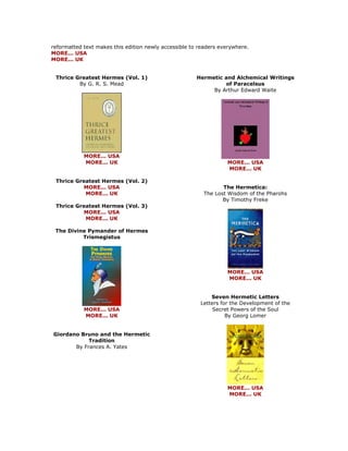 reformatted text makes this edition newly accessible to readers everywhere. MORE... USA MORE... UK 
Thrice Greatest Hermes (Vol. 1) By G. R. S. Mead 
MORE... USA MORE... UK Thrice Greatest Hermes (Vol. 2) MORE... USA MORE... UK Thrice Greatest Hermes (Vol. 3) MORE... USA MORE... UK The Divine Pymander of Hermes Trismegistus 
MORE... USA MORE... UK Giordano Bruno and the Hermetic Tradition By Frances A. Yates 
Hermetic and Alchemical Writings of Paracelsus By Arthur Edward Waite 
MORE... USA MORE... UK The Hermetica: The Lost Wisdom of the Pharohs By Timothy Freke 
MORE... USA MORE... UK Seven Hermetic Letters Letters for the Development of the Secret Powers of the Soul By Georg Lomer 
MORE... USA MORE... UK  