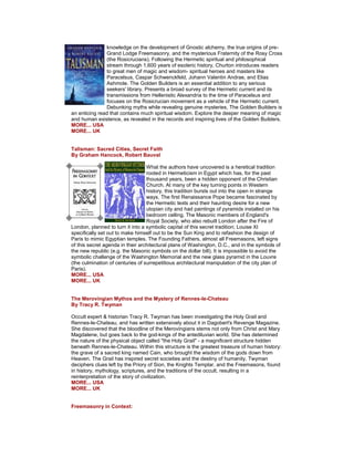 knowledge on the development of Gnostic alchemy, the true origins of pre- Grand Lodge Freemasonry, and the mysterious Fraternity of the Rosy Cross (the Rosicrucians). Following the Hermetic spiritual and philosophical stream through 1,600 years of esoteric history, Churton introduces readers to great men of magic and wisdom- spiritual heroes and masters like Paracelsus, Caspar Schwenckfeld, Johann Valentin Andrae, and Elias Ashmole. The Golden Builders is an essential addition to any serious seekers' library. Presents a broad survey of the Hermetic current and its transmissions from Hellenistic Alexandria to the time of Paracelsus and focuses on the Rosicrucian movement as a vehicle of the Hermetic current. Debunking myths while revealing genuine mysteries, The Golden Builders is an enticing read that contains much spiritual wisdom. Explore the deeper meaning of magic and human existence, as revealed in the records and inspiring lives of the Golden Builders. MORE... USA MORE... UK Talisman: Sacred Cities, Secret Faith By Graham Hancock, Robert Bauval What the authors have uncovered is a heretical tradition rooted in Hermeticism in Egypt which has, for the past thousand years, been a hidden opponent of the Christian Church. At many of the key turning points in Western history, this tradition bursts out into the open in strange ways. The first Renaissance Pope became fascinated by the Hermetic texts and their haunting desire for a new utopian city and had paintings of pyramids installed on his bedroom celling. The Masonic members of England's Royal Society, who also rebuilt London after the Fire of London, planned to turn it into a symbolic capital of this secret tradition; Louise XI specifically set out to make himself out to be the Sun King and to refashion the design of Paris to mimic Egyptian temples. The Founding Fathers, almost all Freemasons, left signs of this secret agenda in their architectural plans of Washington, D.C., and in the symbols of the new republic (e.g. the Masonic symbols on the dollar bill). It is impossible to avoid the symbolic challenge of the Washington Memorial and the new glass pyramid in the Louvre (the culmination of centuries of surrepetitious architectural manipulation of the city plan of Paris). MORE... USA MORE... UK The Merovingian Mythos and the Mystery of Rennes-le-Chateau By Tracy R. Twyman Occult expert & historian Tracy R. Twyman has been investigating the Holy Grail and Rennes-le-Chateau, and has written extensively about it in Dagobert's Revenge Magazine. She discovered that the bloodline of the Merovingians stems not only from Christ and Mary Magdalene, but goes back to the god-kings of the antediluvian world. She has determined the nature of the physical object called "the Holy Grail" - a magnificent structure hidden beneath Rennes-le-Chateau. Within this structure is the greatest treasure of human history: the grave of a sacred king named Cain, who brought the wisdom of the gods down from Heaven. The Grail has inspired secret societies and the destiny of humanity. Twyman deciphers clues left by the Priory of Sion, the Knights Templar, and the Freemasons, found in history, mythology, scriptures, and the traditions of the occult, resulting in a reinterpretation of the story of civilization. MORE... USA MORE... UK Freemasonry in Context:  