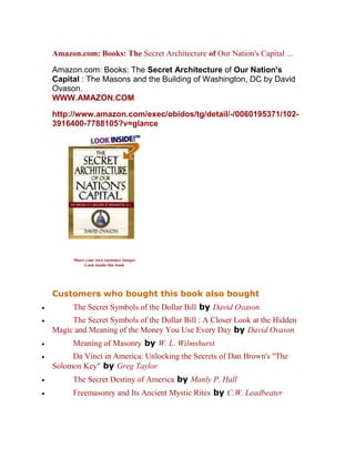 Amazon.com: Books: The Secret Architecture of Our Nation's Capital ... 
Amazon.com: Books: The Secret Architecture of Our Nation's Capital : The Masons and the Building of Washington, DC by David Ovason. WWW.AMAZON.COM 
http://www.amazon.com/exec/obidos/tg/detail/-/0060195371/102- 3916400-7788105?v=glance 
Customers who bought this book also bought 
 The Secret Symbols of the Dollar Bill by David Ovason 
 The Secret Symbols of the Dollar Bill : A Closer Look at the Hidden Magic and Meaning of the Money You Use Every Day by David Ovason 
 Meaning of Masonry by W. L. Wilmshurst 
 Da Vinci in America: Unlocking the Secrets of Dan Brown's "The Solomon Key" by Greg Taylor 
 The Secret Destiny of America by Manly P. Hall 
 Freemasonry and Its Ancient Mystic Rites by C.W. Leadbeater 
Share your own customer images Look inside this book  