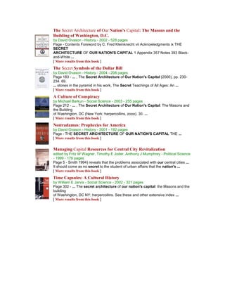 The Secret Architecture of Our Nation's Capital: The Masons and the Building of Washington, D.C. by David Ovason - History - 2002 - 528 pages Page - Contents Foreword by C. Fred Kleinknecht vii Acknowledgments ix THE SECRET ARCHITECTURE OF OUR NATION'S CAPITAL 1 Appendix 357 Notes 393 Black- and-White ... [ More results from this book ] 
The Secret Symbols of the Dollar Bill by David Ovason - History - 2004 - 208 pages Page 183 - ... , The Secret Architecture of Our Nation's Capital (2000), pp. 230- 234. 69. ... stones in the pyramid in his work, The Secret Teachings of All Ages: An ... [ More results from this book ] 
A Culture of Conspiracy by Michael Barkun - Social Science - 2003 - 255 pages Page 212 - ... , The Secret Architecture of Our Nation's Capital: The Masons and the Building of Washington, DC (New York: harpercollins, zooo). 30. ... [ More results from this book ] 
Nostradamus: Prophecies for America by David Ovason - History - 2001 - 192 pages Page - THE SECRET ARCHITECTURE OF OUR NATION'S CAPITAL THE ... [ More results from this book ] 
Managing Capital Resources for Central City Revitalization edited by Fritz W Wagner, Timothy E Joder, Anthony J Mumphrey - Political Science - 1999 - 176 pages Page 5 - Smith 1994) reveals that the problems associated with our central cities ... It should come as no secret to the student of urban affairs that the nation's ... [ More results from this book ] 
Time Capsules: A Cultural History by William E Jarvis - Social Science - 2002 - 321 pages Page 302 - ... The secret architecture of our nation's capital: the Masons and the building of Washington, DC NY: harpercollins. See these and other extensive index ... [ More results from this book ] 
