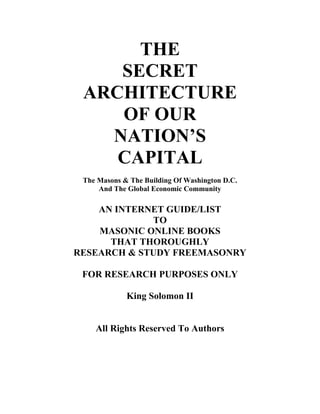 THE 
SECRET 
ARCHITECTURE 
OF OUR 
NATION’S 
CAPITAL 
The Masons & The Building Of Washington D.C. 
And The Global Economic Community 
AN INTERNET GUIDE/LIST 
TO 
MASONIC ONLINE BOOKS 
THAT THOROUGHLY 
RESEARCH & STUDY FREEMASONRY 
FOR RESEARCH PURPOSES ONLY 
King Solomon II 
All Rights Reserved To Authors 
 
