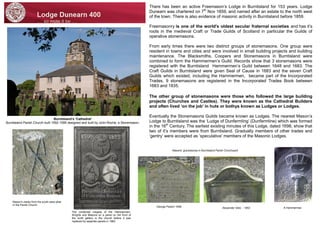 There has been an active Freemason’s Lodge in Burntisland for 153 years. Lodge Dunearn was chartered on 7th Nov 1859, and named after an estate to the north west of the town. There is also evidence of masonic activity in Burntisland before 1859. 
Freemasonry is one of the world's oldest secular fraternal societies and has it’s roots in the medieval Craft or Trade Guilds of Scotland in particular the Guilds of operative stonemasons. 
From early times there were two distinct groups of stonemasons. One group were resident in towns and cities and were involved in small building projects and building maintenance. The Blacksmiths, Coopers and Stonemasons in Burntisland were combined to form the Hammermen’s Guild. Records show that 3 stonemasons were registered with the Burntisland Hammermen’s Guild between 1648 and 1683. The Craft Guilds in Burntisland were given Seal of Cause in 1683 and the seven Craft Guilds which existed, including the Hammermen, became part of the Incorporated Trades. 9 stonemasons are registered in the Incorporated Trades Book between 1683 and 1835. 
The other group of stonemasons were those who followed the large building projects (Churches and Castles). They were known as the Cathedral Builders and often lived ‘on the job’ in huts or bothys known as Ludges or Lodges. 
Eventually the Stonemasons Guilds became known as Lodges. The nearest Mason’s Lodge to Burntisland was the ‘Ludge of Dunfermling’ (Dunfermline) which was formed in the 16th Century. The earliest existing minutes of this Lodge, dated 1698, show that two of it’s members were from Burntisland. Gradually members of other trades and ‘gentry’ were accepted as ’speculative’ members of the Masonic Lodges. 
Burntisland’s ‘Cathedral’ 
Burntisland Parish Church built 1592-1595 designed and built by John Roche, a Stonemason. 
The combined insignia of the Hammermen, Wrights and Masons on a panel on the front of the north gallery in the church before it was replaced by separate panels in 1962. 
Mason's marks from the south west pillar in the Parish Church. 
Alexander Gibb - 1853 
George Paxton 1848 
A Hammerman 
Masons’ gravestones in Burntisland Parish Churchyard  