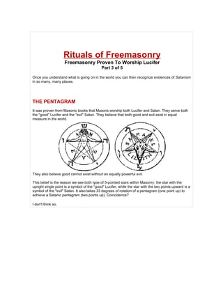 Rituals of Freemasonry
                    Freemasonry Proven To Worship Lucifer
                                            Part 3 of 5

Once you understand what is going on in the world you can then recognize evidences of Satanism
in so many, many places.




THE PENTAGRAM
It was proven from Masonic books that Masons worship both Lucifer and Satan. They serve both
the "good" Lucifer and the "evil" Satan. They believe that both good and evil exist in equal
measure in the world.




They also believe good cannot exist without an equally powerful evil.

This belief is the reason we see both type of 5-pointed stars within Masonry; the star with the
upright single point is a symbol of the "good" Lucifer, while the star with the two points upward is a
symbol of the "evil" Satan. It also takes 33 degrees of rotation of a pentagram (one point up) to
achieve a Satanic pentagram (two points up). Coincidence?

I don't think so.
 