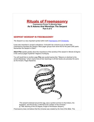 Rituals of Freemasonry
                            Freemasonry Proven To Worship Satan
                    As It Adores And Worships The Serpent
                                           Part 4 of 5



SERPENT WORSHIP IN FREEMASONRY
The Serpent is a very important symbol within both Freemasonry and Christianity.

It was also important in ancient civilizations. It shouldn't be a shock to you to learn that
Freemasonry worships the Serpent. Most pagan groups have done this for the past 5,000 years.
Remember the Serpent in Eden?

Albert Pike speaks greatly about the importance of the worship of the serpent in Morals & Dogma
in the various pagan mysteries' religions of antiquity.

You will recall that on another page Pike was quoted saying that, "Masonry is identical to the
ancient Mysteries," which means that all their teachings in all their books are precisely the same
as the Ancient, Pagan Mysteries.




        "The serpent entwined around the egg, was a symbol common to the Indians, the
        Egyptians, and the Druids. It referred to the creation of the Universe."
        [p. 496; teaching of the 25 Degree, Knight of the Brazen Serpent ]
Freemasonry does not believe that the Universe was created by the God of the Bible. This
 