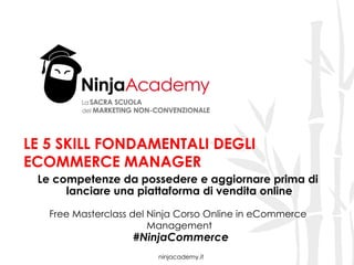ninjacademy.it
LE 5 SKILL FONDAMENTALI DEGLI
ECOMMERCE MANAGER
Le competenze da possedere e aggiornare prima di
lanciare una piattaforma di vendita online
Free Masterclass del Ninja Corso Online in eCommerce
Management
#NinjaCommerce
 