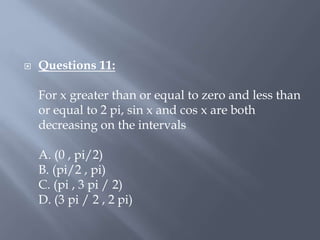  Questions 11:
For x greater than or equal to zero and less than
or equal to 2 pi, sin x and cos x are both
decreasing on the intervals
A. (0 , pi/2)
B. (pi/2 , pi)
C. (pi , 3 pi / 2)
D. (3 pi / 2 , 2 pi)
 