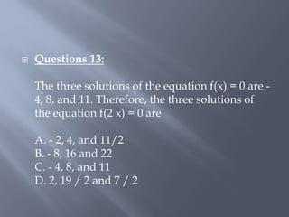  Questions 13:
The three solutions of the equation f(x) = 0 are -
4, 8, and 11. Therefore, the three solutions of
the equation f(2 x) = 0 are
A. - 2, 4, and 11/2
B. - 8, 16 and 22
C. - 4, 8, and 11
D. 2, 19 / 2 and 7 / 2
 
