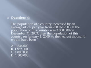  Questions 4:
The population of a country increased by an
average of 2% per year from 2000 to 2003. If the
population of this country was 2 000 000 on
December 31, 2003, then the population of this
country on January 1, 2000, to the nearest thousand
would have been
A. 1 846 000
B. 1 852 000
C. 1 000 000
D. 1 500 000
 