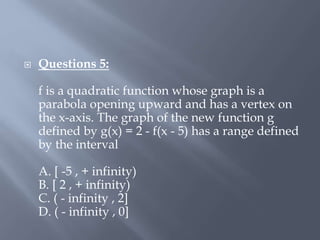  Questions 5:
f is a quadratic function whose graph is a
parabola opening upward and has a vertex on
the x-axis. The graph of the new function g
defined by g(x) = 2 - f(x - 5) has a range defined
by the interval
A. [ -5 , + infinity)
B. [ 2 , + infinity)
C. ( - infinity , 2]
D. ( - infinity , 0]
 