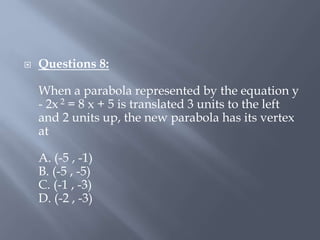  Questions 8:
When a parabola represented by the equation y
- 2x 2 = 8 x + 5 is translated 3 units to the left
and 2 units up, the new parabola has its vertex
at
A. (-5 , -1)
B. (-5 , -5)
C. (-1 , -3)
D. (-2 , -3)
 