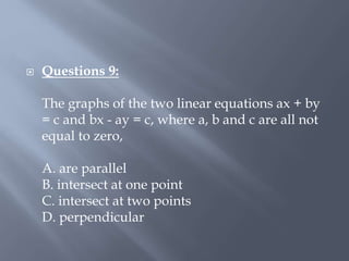  Questions 9:
The graphs of the two linear equations ax + by
= c and bx - ay = c, where a, b and c are all not
equal to zero,
A. are parallel
B. intersect at one point
C. intersect at two points
D. perpendicular
 