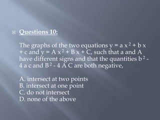  Questions 10:
The graphs of the two equations y = a x 2 + b x
+ c and y = A x 2 + B x + C, such that a and A
have different signs and that the quantities b 2 -
4 a c and B 2 - 4 A C are both negative,
A. intersect at two points
B. intersect at one point
C. do not intersect
D. none of the above
 