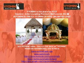 Join VYOMINI today - love is a click away on "VYOMINI“
PREMIUM MATRIMONIAL SITE IN INDIA
www.vyominishaadi.com
www.vyomini.com
https://www.facebook.com/vyominishadi
https://twitter.com/vyominishaadi
https://plus.google.com/+Vyominishaadi1/posts
VYOMINI is the place for YOU!
Vyomini - India's Leading Premium Matrimonial Site 
#VYOMINI IS FREE # VYOMINI OFFERS UNLIMITED CHAT
 