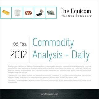 The Equicom
                                                                                   T h e We a l t h M a ke rs




       Commodity
        06 Feb.

  2012 Analysis - Daily
The Equicom is a Financial Advisory Company which is specialized in providing commodity tips and equity tips covering
almost all the major segments of the equity market such as stock tips, stock future tips, option tips & nifty tips. The calls are
given on intraday and positional basis. We also provide commodity tips including base metals, precious metals and
energies along with agri tips.
The Equicom is the leader amongst the share market advisory companies as they focus more on building the customer
relations and has emerged as the company holding the most satisfied clients in a very less span of time.
The reports generated by the analyst consists of the most essential data as per required for the efficient trading in the
share market.




                                                   www.theequicom.com
 