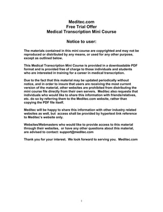1
Meditec.com
Free Trial Offer
Medical Transcription Mini Course
Notice to user:
The materials contained in this mini course are copyrighted and may not be
reproduced or distributed by any means, or used for any other purpose,
except as outlined below.
This Medical Transcription Mini Course is provided in a downloadable PDF
format and is provided free of charge to those individuals and students
who are interested in training for a career in medical transcription.
Due to the fact that this material may be updated periodically without
notice, and in order to insure that users are receiving the most current
version of the material, other websites are prohibited from distributing the
mini course file directly from their own servers. Meditec also requests that
individuals who would like to share this information with friends/relatives,
etc. do so by referring them to the Meditec.com website, rather than
copying the PDF file itself.
Meditec will be happy to share this information with other industry related
websites as well, but access shall be provided by hypertext link reference
to Meditec’s website only.
Websites/Webmasters who would like to provide access to this material
through their websites, or have any other questions about this material,
are advised to contact: support@meditec.com
Thank you for your interest. We look forward to serving you. Meditec.com
 