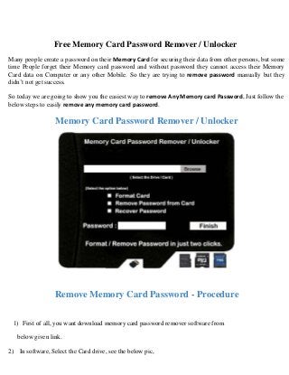 Free Memory Card Password Remover / Unlocker
Many people create a password on their Memory Card for securing their data from other persons, but some
time People forget their Memory card password and without password they cannot access their Memory
Card data on Computer or any other Mobile. So they are trying to remove password manually but they
didn’t not get success.
So today we are going to show you the easiest way to remove Any Memory card Password, Just follow the
below steps to easily remove any memory card password.

Memory Card Password Remover / Unlocker

Remove Memory Card Password - Procedure
1) First of all, you want download memory card password remover software from
below given link.
2) In software, Select the Card drive, see the below pic,

 