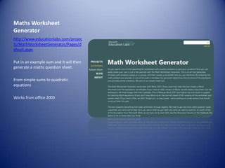 Maths Worksheet Generatorhttp://www.educationlabs.com/projects/MathWorksheetGenerator/Pages/default.aspxPut in an example sum and it will then generate a maths question sheet.From simple sums to quadratic equationsWorks from office 2003