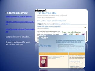Partners in Learninghttp://blogs.msdn.com/b/teachershttp://uk.partnersinlearningnetwork.comhttp://youtube.com/user/innovativeteachGlobal community of educators.Resources and support for using Microsoft technologies.