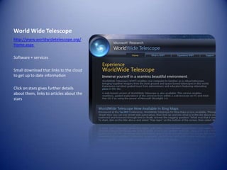 World Wide Telescopehttp://www.worldwidetelescope.org/Home.aspx Software + servicesSmall download that links to the cloud to get up to date informationClick on stars gives further details about them, links to articles about the stars