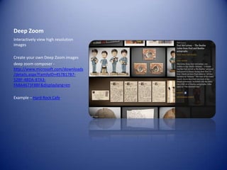 Deep ZoomInteractively view high resolution imagesCreate your own Deep Zoom imagesdeep zoom composer -http://www.microsoft.com/downloads/details.aspx?FamilyID=457B17B7-52BF-4BDA-87A3-FA8A4673F8BF&displaylang=enExample – Hard Rock Cafe