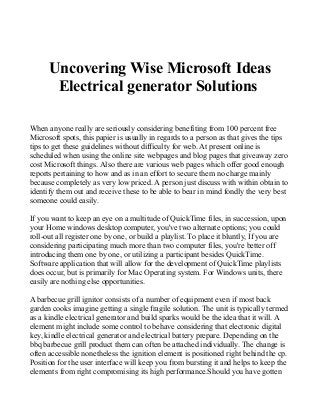 Uncovering Wise Microsoft Ideas
Electrical generator Solutions
When anyone really are seriously considering benefiting from 100 percent free
Microsoft spots, this papier is usually in regards to a person as that gives the tips
tips to get these guidelines without difficulty for web. At present online is
scheduled when using the online site webpages and blog pages that giveaway zero
cost Microsoft things. Also there are various web pages which offer good enough
reports pertaining to how and as in an effort to secure them no charge mainly
because completely as very low priced. A person just discuss with within obtain to
identify them out and receive these to be able to bear in mind fondly the very best
someone could easily.
If you want to keep an eye on a multitude of QuickTime files, in succession, upon
your Home windows desktop computer, you've two alternate options; you could
roll-out all register one by one, or build a playlist. To place it bluntly, If you are
considering participating much more than two computer files, you're better off
introducing them one by one, or utilizing a participant besides QuickTime.
Software application that will allow for the development of QuickTime playlists
does occur, but is primarily for Mac Operating system. For Windows units, there
easily are nothing else opportunities.
A barbecue grill ignitor consists of a number of equipment even if most back
garden cooks imagine getting a single fragile solution. The unit is typically termed
as a kindle electrical generator and build sparks would be the idea that it will. A
element might include some control to behave considering that electronic digital
key, kindle electrical generator and electrical battery prepare. Depending on the
bbq barbecue grill product them can often be attached individually. The change is
often accessible nonetheless the ignition element is positioned right behind the cp.
Position for the user interface will keep you from bursting it and helps to keep the
elements from right compromising its high performance.Should you have gotten
 
