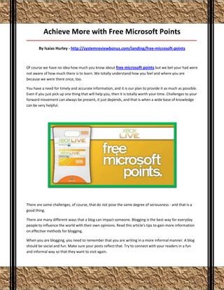 Achieve More with Free Microsoft Points
_____________________________________________________________________________________

       By Isaias Hurley - http://systemreviewbonus.com/landing/free-microsoft-points



Of course we have no idea how much you know about free microsoft points but we bet your had were
not aware of how much there is to learn. We totally understand how you feel and where you are
because we were there once, too.

You have a need for timely and accurate information, and it is our plan to provide it as much as possible.
Even if you just pick up one thing that will help you, then it is totally worth your time. Challenges to your
forward movement can always be present, it just depends, and that is when a wide base of knowledge
can be very helpful.




There are some challenges, of course, that do not pose the same degree of seriousness - and that is a
good thing.

There are many different ways that a blog can impact someone. Blogging is the best way for everyday
people to influence the world with their own opinions. Read this article's tips to gain more information
on effective methods for blogging.

When you are blogging, you need to remember that you are writing in a more informal manner. A blog
should be social and fun. Make sure your posts reflect that. Try to connect with your readers in a fun
and informal way so that they want to visit again.
 