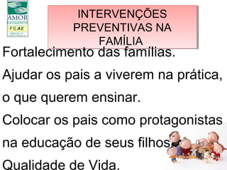 INTERVENÇÕES
PREVENTIVAS NA
FAMÍLIA
INTERVENÇÕES
PREVENTIVAS NA
FAMÍLIA
Fortalecimento das famílias.
Ajudar os pais a viverem na prática,
o que querem ensinar.
Colocar os pais como protagonistas
na educação de seus filhos
Qualidade de Vida.
 