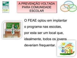 A PREVENÇÃO VOLTADA
PARA COMUNIDADE
ESCOLAR
A PREVENÇÃO VOLTADA
PARA COMUNIDADE
ESCOLAR
O FEAE optou em implantar
o programa nas escolas,
por esta ser um local que,
idealmente, todos os jovens
deveriam frequentar.
 