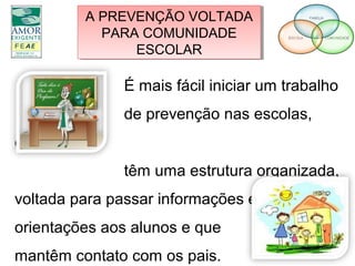 A PREVENÇÃO VOLTADA
PARA COMUNIDADE
ESCOLAR
A PREVENÇÃO VOLTADA
PARA COMUNIDADE
ESCOLAR
É mais fácil iniciar um trabalho
de prevenção nas escolas,
que
têm uma estrutura organizada,
voltada para passar informações e dar
orientações aos alunos e que
mantêm contato com os pais.
 