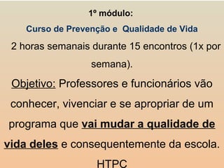 1º módulo:
Curso de Prevenção e Qualidade de Vida
2 horas semanais durante 15 encontros (1x por
semana).
Objetivo: Professores e funcionários vão
conhecer, vivenciar e se apropriar de um
programa que vai mudar a qualidade de
vida deles e consequentemente da escola.
HTPC
 
