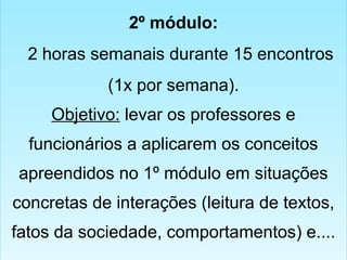 2º módulo:
2 horas semanais durante 15 encontros
(1x por semana).
Objetivo: levar os professores e
funcionários a aplicarem os conceitos
apreendidos no 1º módulo em situações
concretas de interações (leitura de textos,
fatos da sociedade, comportamentos) e....
2º módulo:
2 horas semanais durante 15 encontros
(1x por semana).
Objetivo: levar os professores e
funcionários a aplicarem os conceitos
apreendidos no 1º módulo em situações
concretas de interações (leitura de textos,
fatos da sociedade, comportamentos) e....
 