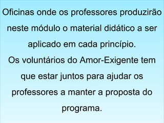 Oficinas onde os professores produzirão
neste módulo o material didático a ser
aplicado em cada princípio.
Os voluntários do Amor-Exigente tem
que estar juntos para ajudar os
professores a manter a proposta do
programa.
Oficinas onde os professores produzirão
neste módulo o material didático a ser
aplicado em cada princípio.
Os voluntários do Amor-Exigente tem
que estar juntos para ajudar os
professores a manter a proposta do
programa.
 
