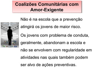 Não é na escola que a prevenção
atingirá os jovens de maior risco.
Coalizões Comunitárias com
Amor-Exigente
Coalizões Comunitárias com
Amor-Exigente
Os jovens com problema de conduta,
geralmente, abandonam a escola e
não se envolvem com regularidade em
atividades nas quais também podem
ser alvo de ações preventivas.
 