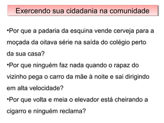 Exercendo sua cidadania na comunidadeExercendo sua cidadania na comunidade
•Por que a padaria da esquina vende cerveja para a
moçada da oitava série na saída do colégio perto
da sua casa?
•Por que ninguém faz nada quando o rapaz do
vizinho pega o carro da mãe à noite e sai dirigindo
em alta velocidade?
•Por que volta e meia o elevador está cheirando a
cigarro e ninguém reclama?
 