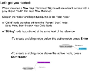 Let's get you started: When you open a  New map  ( Command N ) you will see a blank screen with a grey ellipse "node" that says  New Mindmap .   Click on the "node" and begin typing, this is the "Root node." A " Child " node branches off from the " Parent " (root) node.      Go to Menu Bar> Insert> New Child Node A " Sibling " node is positioned at the same level of the reference.     -To create a sibling node below the active node press  Enter          -To create a sibling node above the active node, press  Shift+Enter   