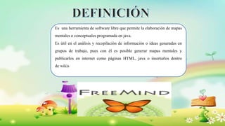 Es una herramienta de software libre que permite la elaboración de mapas
mentales o conceptuales programada en java.
Es útil en el análisis y recopilación de información o ideas generadas en
grupos de trabajo, pues con él es posible generar mapas mentales y
publicarlos en internet como páginas HTML, java o insertarlos dentro
de wikis
 